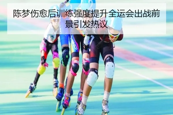 陈梦伤愈后训练强度提升全运会出战前景引发热议